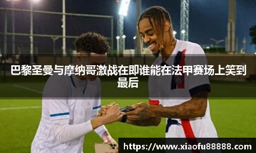 巴黎圣曼与摩纳哥激战在即谁能在法甲赛场上笑到最后